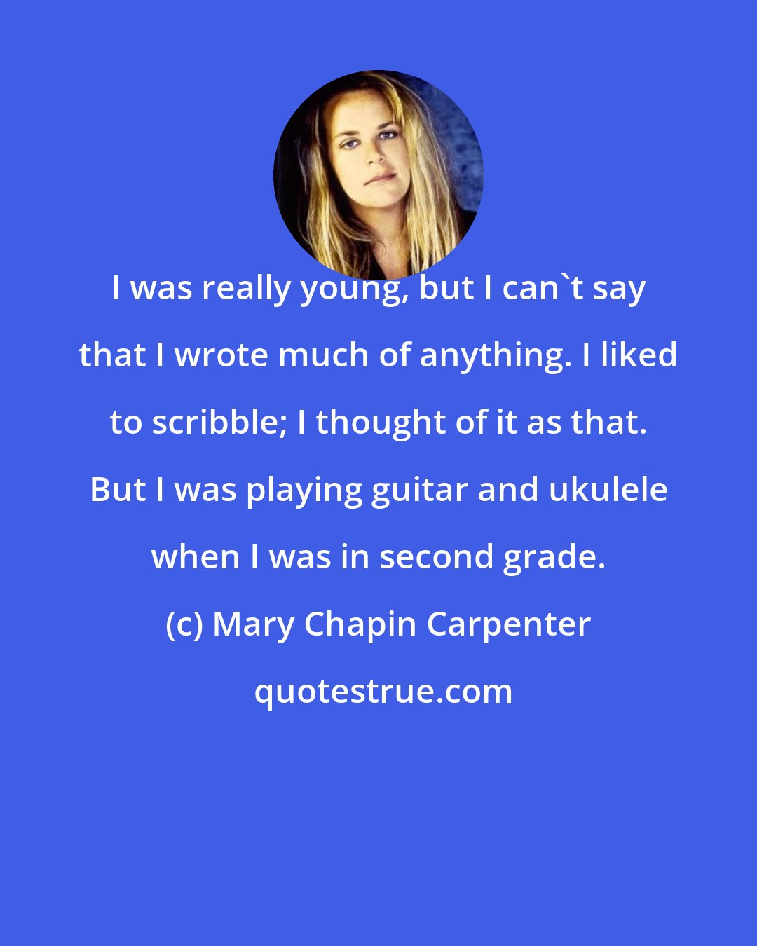 Mary Chapin Carpenter: I was really young, but I can't say that I wrote much of anything. I liked to scribble; I thought of it as that. But I was playing guitar and ukulele when I was in second grade.