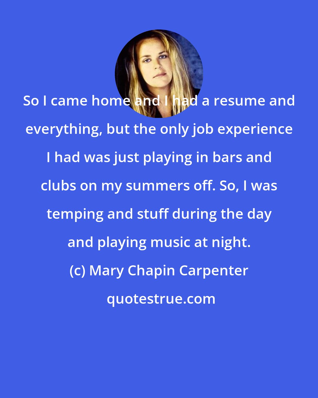 Mary Chapin Carpenter: So I came home and I had a resume and everything, but the only job experience I had was just playing in bars and clubs on my summers off. So, I was temping and stuff during the day and playing music at night.