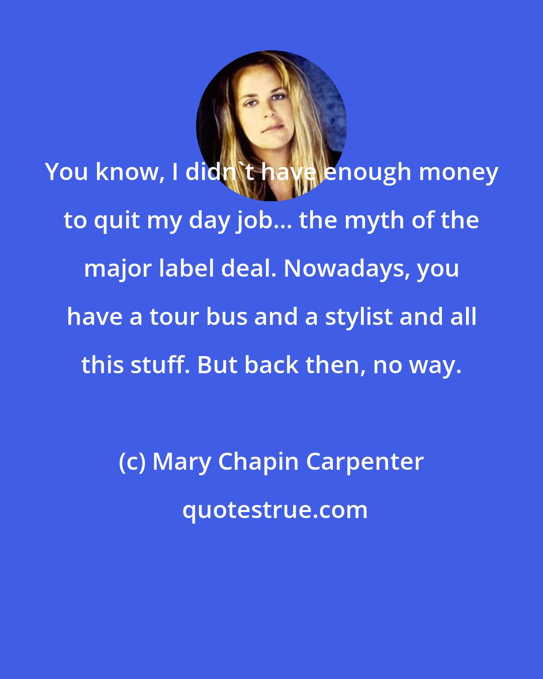 Mary Chapin Carpenter: You know, I didn't have enough money to quit my day job... the myth of the major label deal. Nowadays, you have a tour bus and a stylist and all this stuff. But back then, no way.