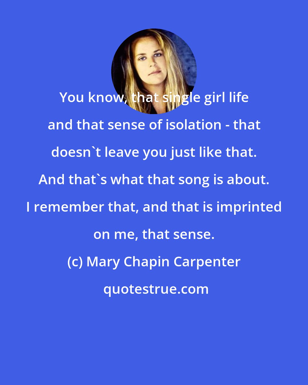 Mary Chapin Carpenter: You know, that single girl life and that sense of isolation - that doesn't leave you just like that. And that's what that song is about. I remember that, and that is imprinted on me, that sense.