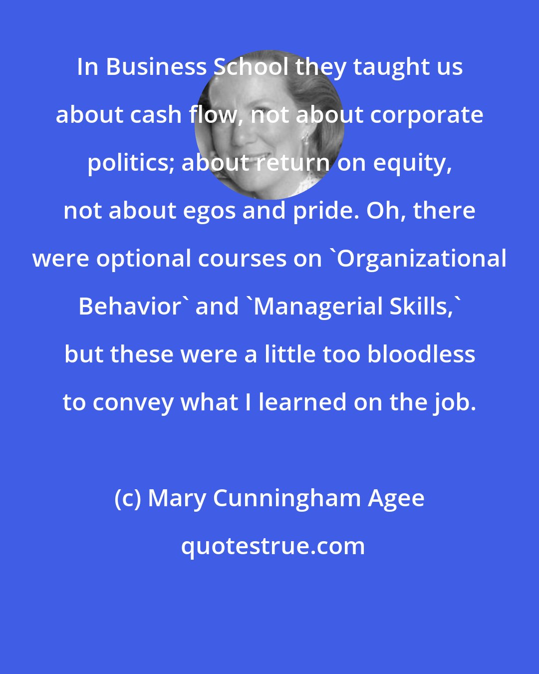 Mary Cunningham Agee: In Business School they taught us about cash flow, not about corporate politics; about return on equity, not about egos and pride. Oh, there were optional courses on 'Organizational Behavior' and 'Managerial Skills,' but these were a little too bloodless to convey what I learned on the job.