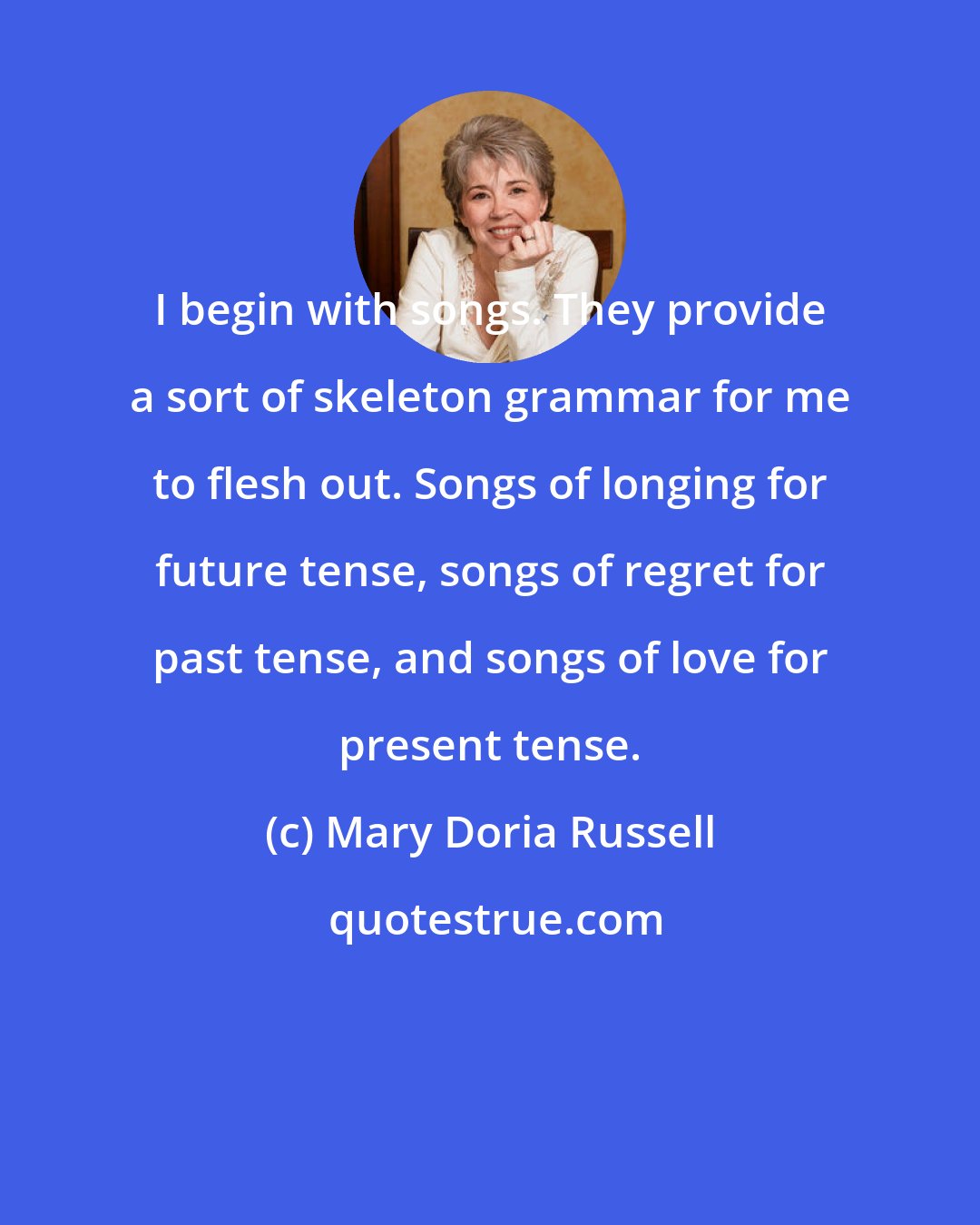 Mary Doria Russell: I begin with songs. They provide a sort of skeleton grammar for me to flesh out. Songs of longing for future tense, songs of regret for past tense, and songs of love for present tense.