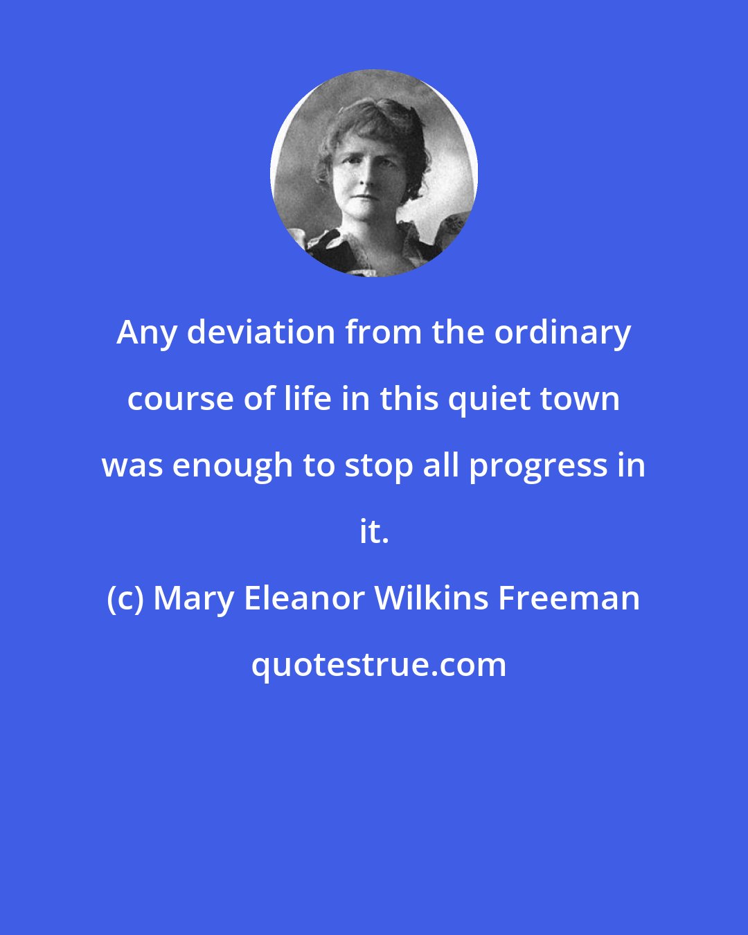 Mary Eleanor Wilkins Freeman: Any deviation from the ordinary course of life in this quiet town was enough to stop all progress in it.