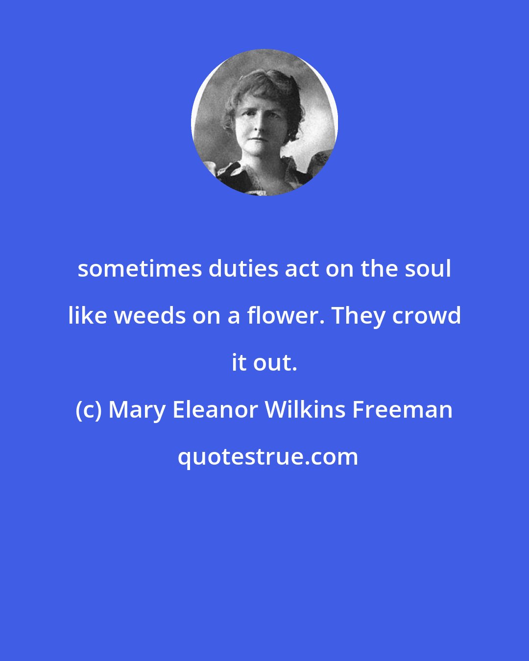 Mary Eleanor Wilkins Freeman: sometimes duties act on the soul like weeds on a flower. They crowd it out.