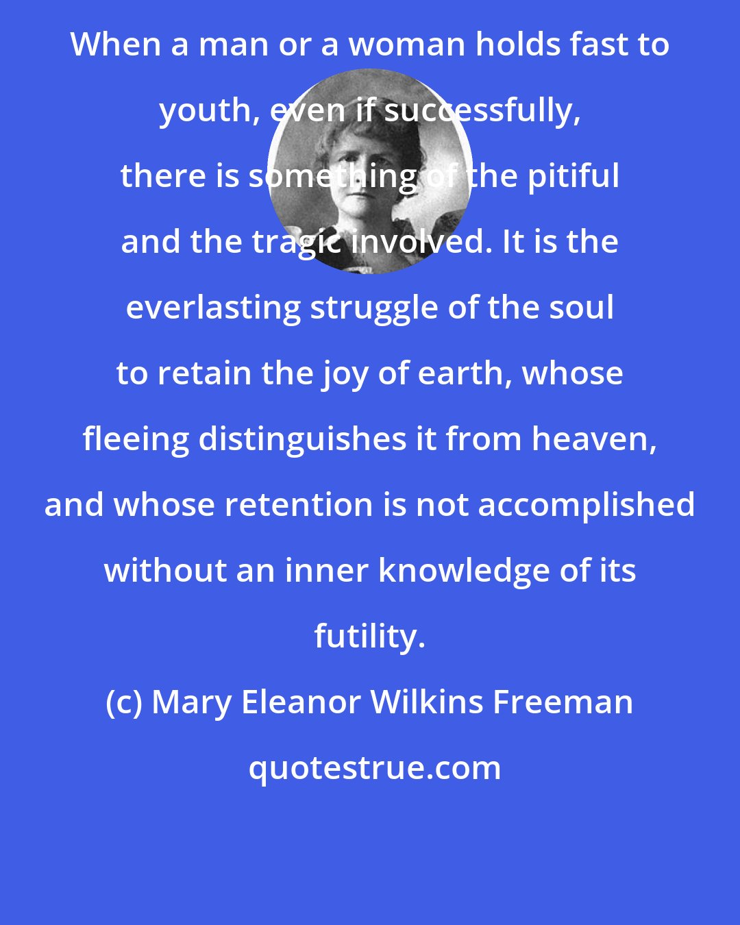 Mary Eleanor Wilkins Freeman: When a man or a woman holds fast to youth, even if successfully, there is something of the pitiful and the tragic involved. It is the everlasting struggle of the soul to retain the joy of earth, whose fleeing distinguishes it from heaven, and whose retention is not accomplished without an inner knowledge of its futility.