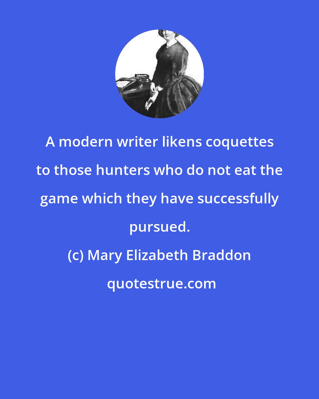 Mary Elizabeth Braddon: A modern writer likens coquettes to those hunters who do not eat the game which they have successfully pursued.