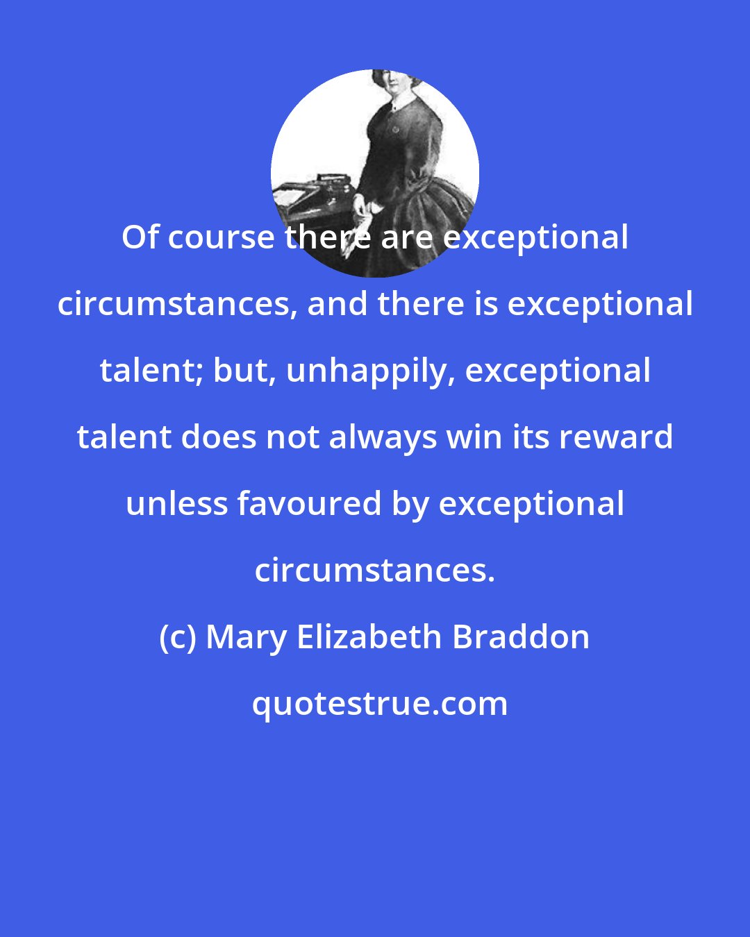 Mary Elizabeth Braddon: Of course there are exceptional circumstances, and there is exceptional talent; but, unhappily, exceptional talent does not always win its reward unless favoured by exceptional circumstances.