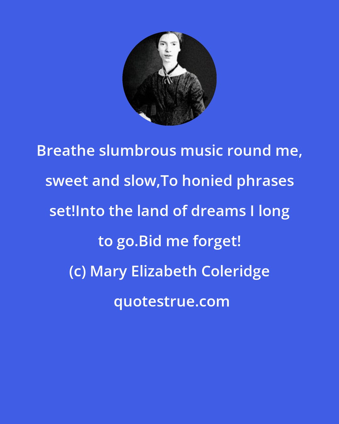 Mary Elizabeth Coleridge: Breathe slumbrous music round me, sweet and slow,To honied phrases set!Into the land of dreams I long to go.Bid me forget!