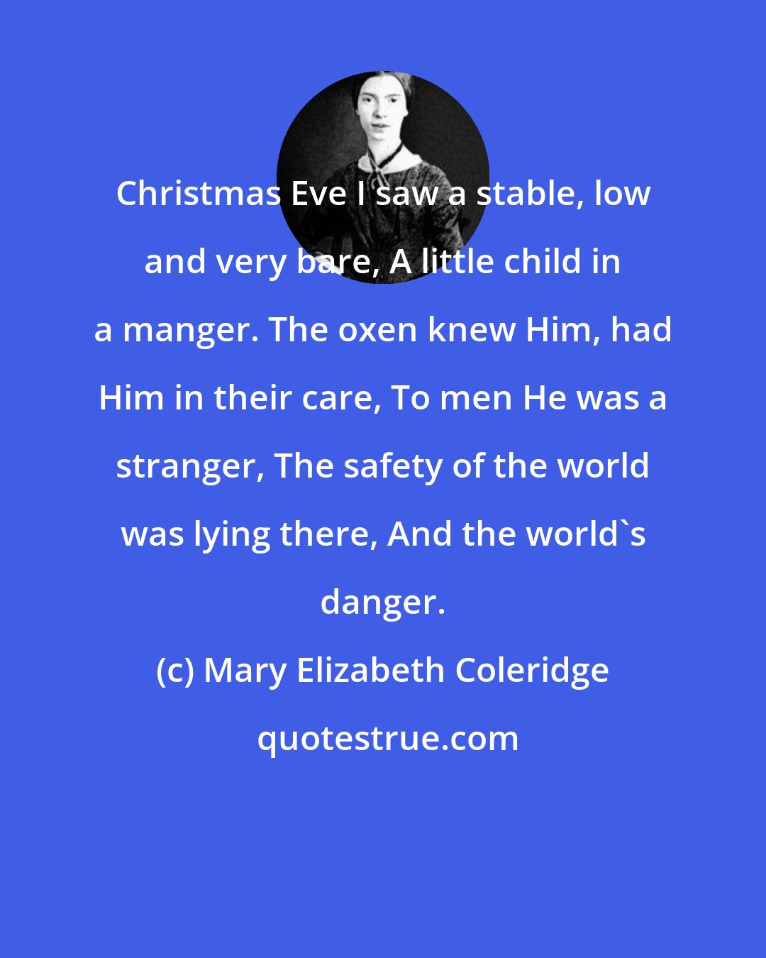 Mary Elizabeth Coleridge: Christmas Eve I saw a stable, low and very bare, A little child in a manger. The oxen knew Him, had Him in their care, To men He was a stranger, The safety of the world was lying there, And the world's danger.