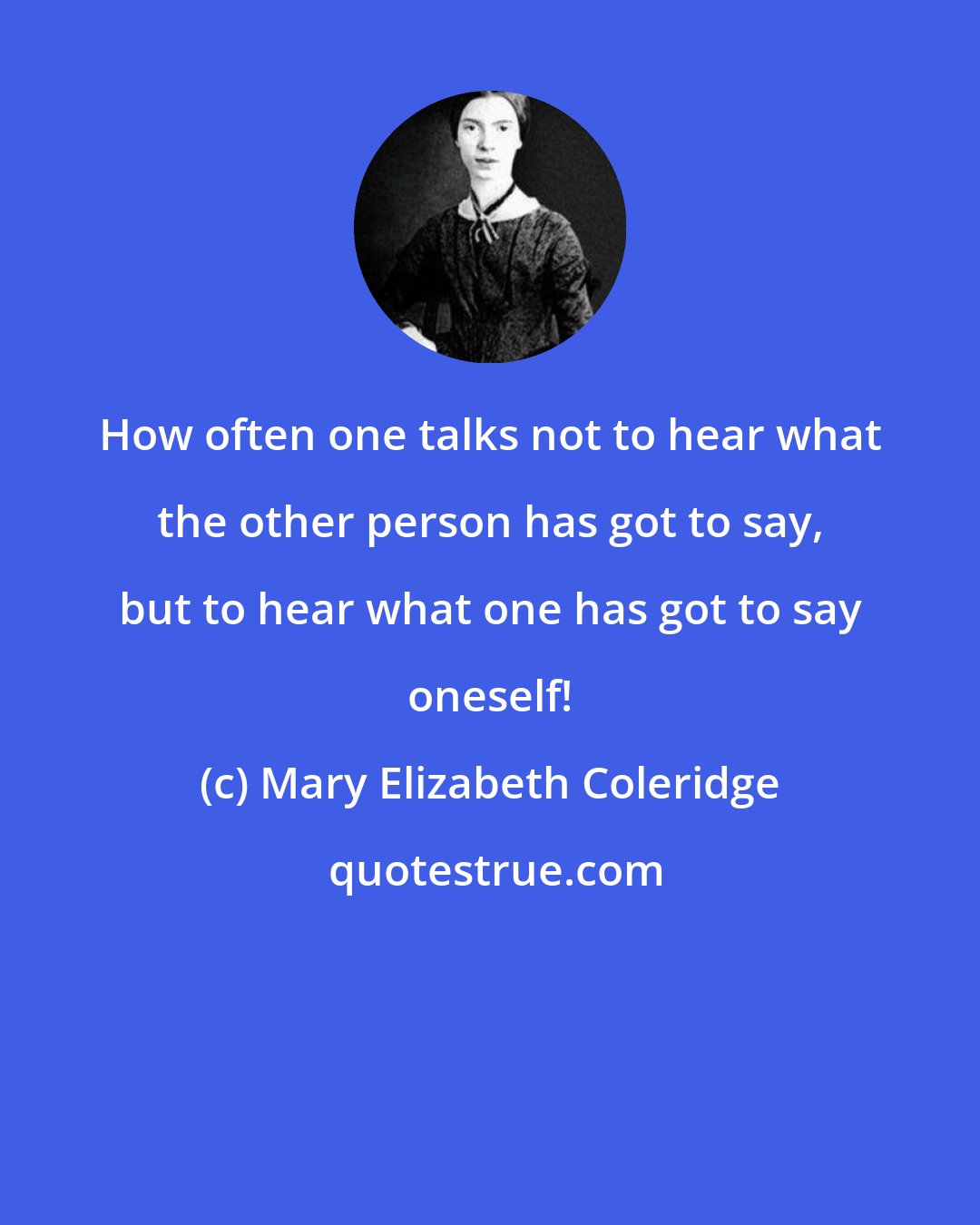 Mary Elizabeth Coleridge: How often one talks not to hear what the other person has got to say, but to hear what one has got to say oneself!