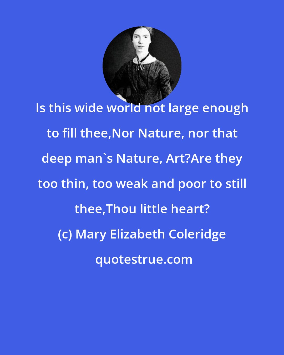 Mary Elizabeth Coleridge: Is this wide world not large enough to fill thee,Nor Nature, nor that deep man's Nature, Art?Are they too thin, too weak and poor to still thee,Thou little heart?