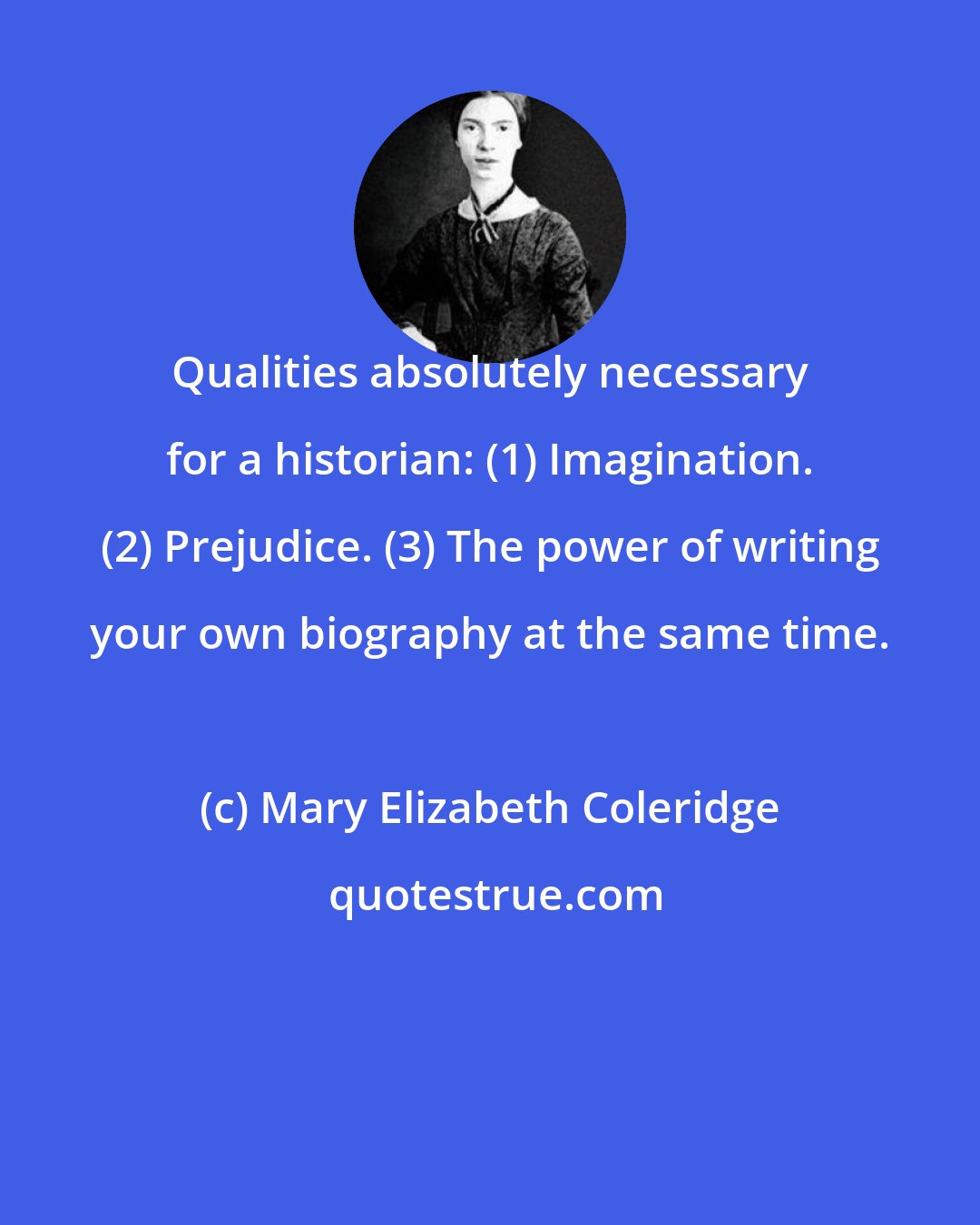 Mary Elizabeth Coleridge: Qualities absolutely necessary for a historian: (1) Imagination. (2) Prejudice. (3) The power of writing your own biography at the same time.