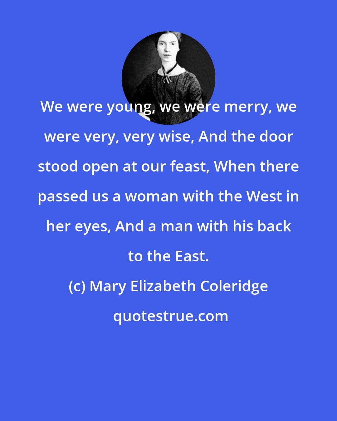 Mary Elizabeth Coleridge: We were young, we were merry, we were very, very wise, And the door stood open at our feast, When there passed us a woman with the West in her eyes, And a man with his back to the East.