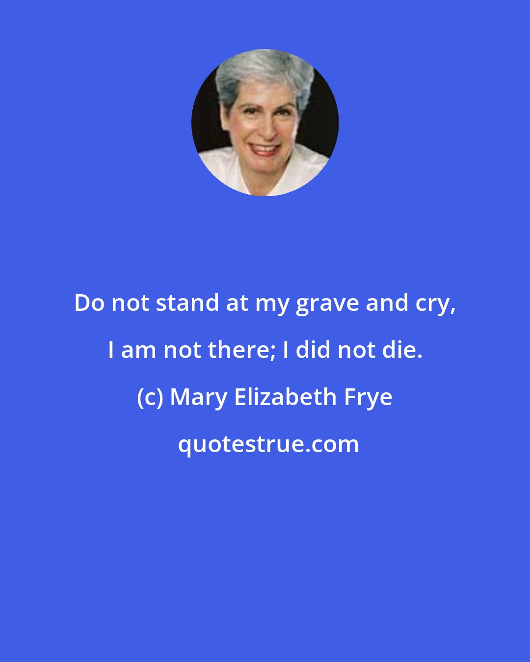 Mary Elizabeth Frye: Do not stand at my grave and cry, I am not there; I did not die.