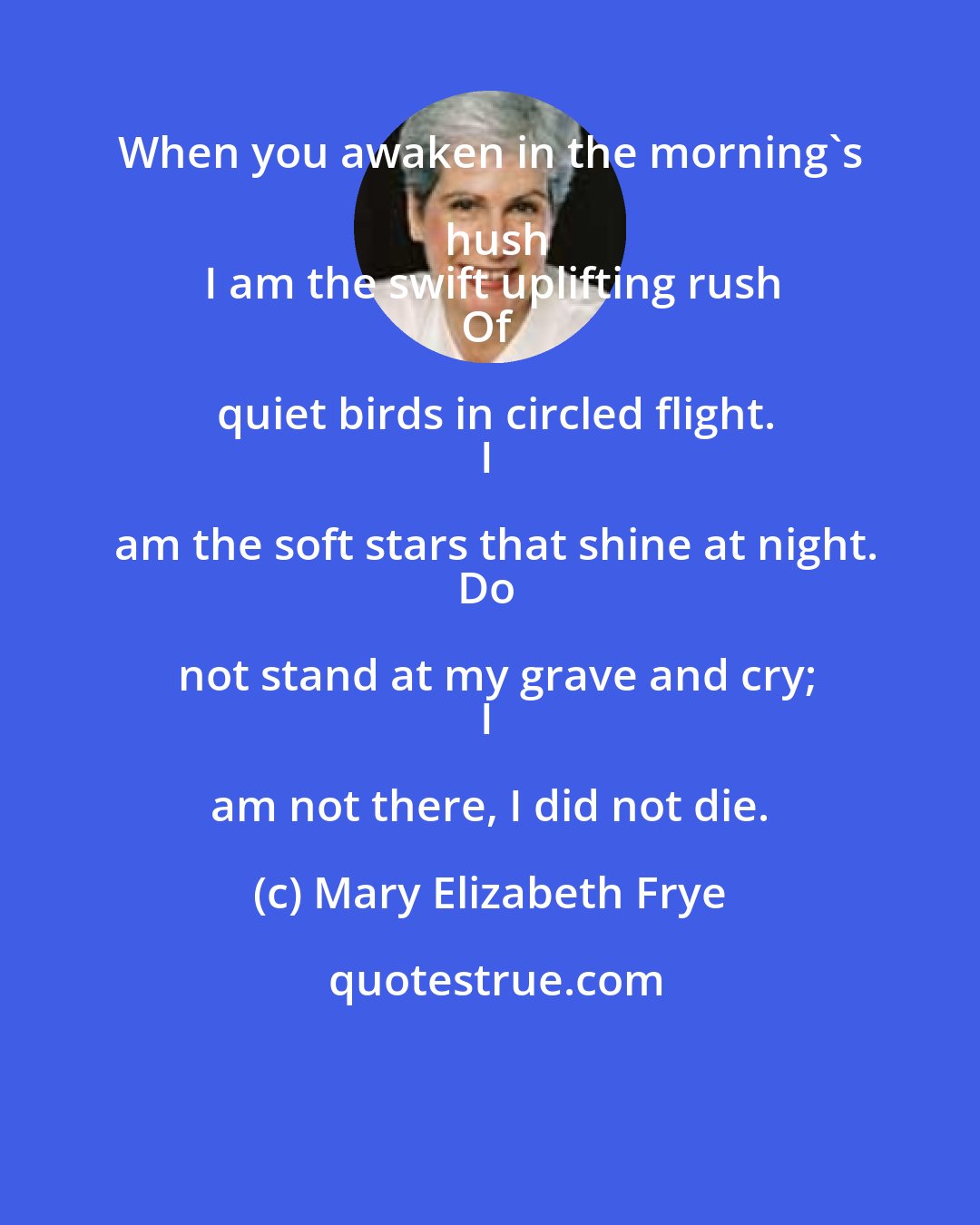 Mary Elizabeth Frye: When you awaken in the morning's hush
I am the swift uplifting rush
Of quiet birds in circled flight.
I am the soft stars that shine at night.
Do not stand at my grave and cry;
I am not there, I did not die.