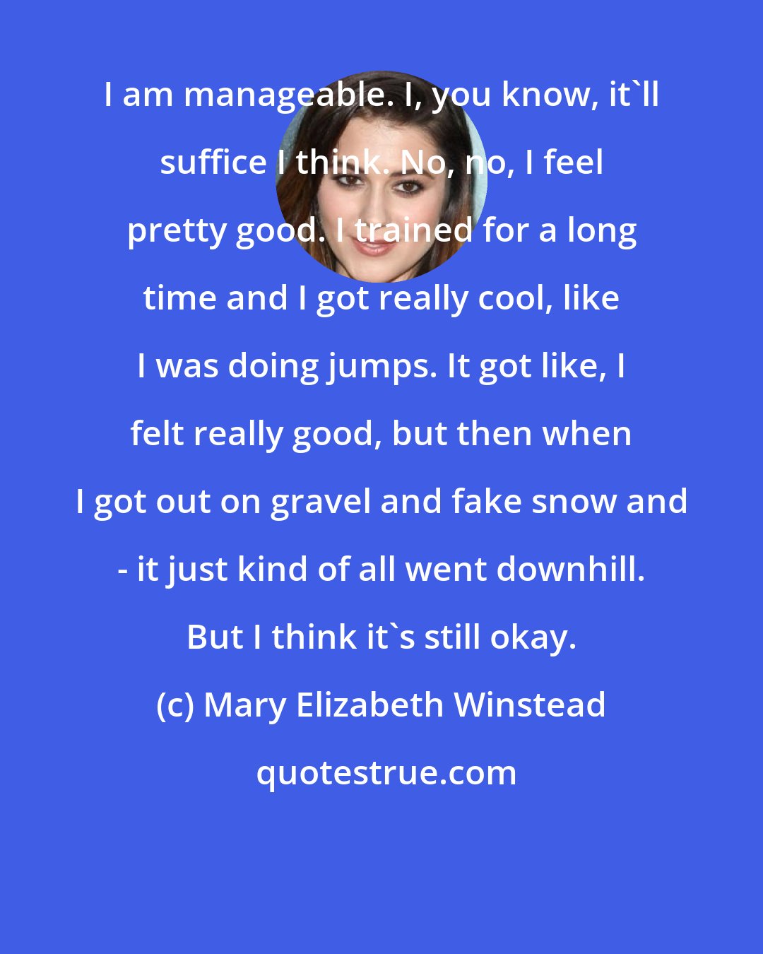 Mary Elizabeth Winstead: I am manageable. I, you know, it'll suffice I think. No, no, I feel pretty good. I trained for a long time and I got really cool, like I was doing jumps. It got like, I felt really good, but then when I got out on gravel and fake snow and - it just kind of all went downhill. But I think it's still okay.