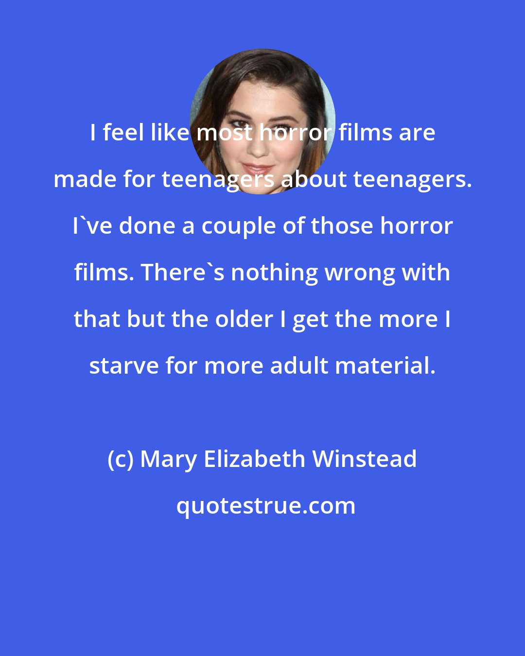 Mary Elizabeth Winstead: I feel like most horror films are made for teenagers about teenagers. I've done a couple of those horror films. There's nothing wrong with that but the older I get the more I starve for more adult material.