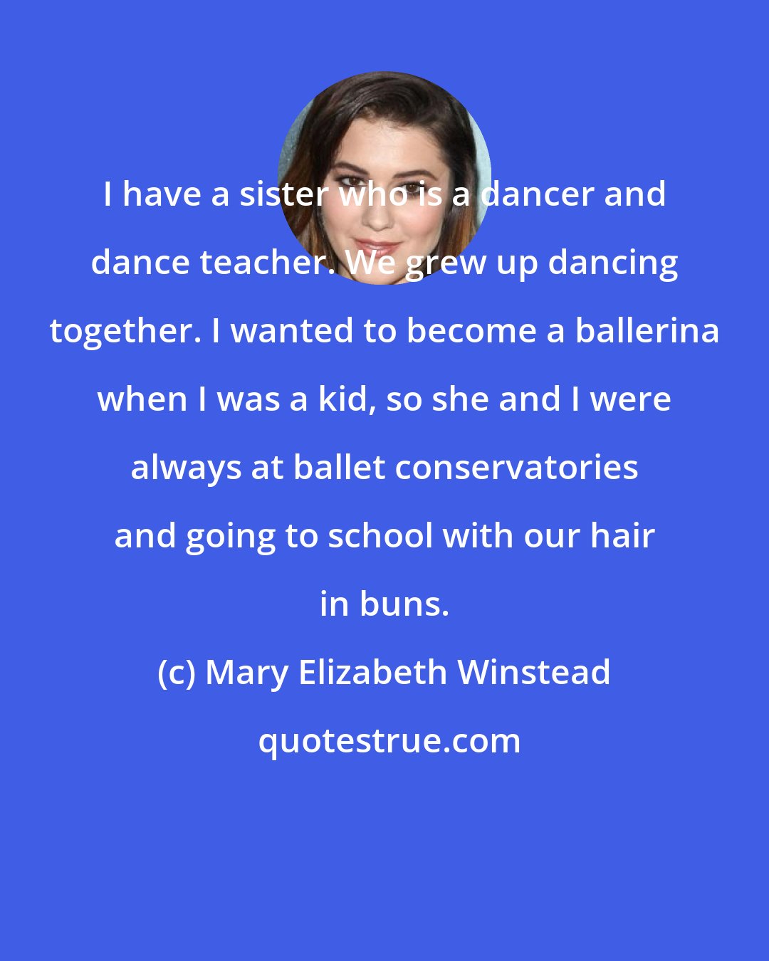 Mary Elizabeth Winstead: I have a sister who is a dancer and dance teacher. We grew up dancing together. I wanted to become a ballerina when I was a kid, so she and I were always at ballet conservatories and going to school with our hair in buns.