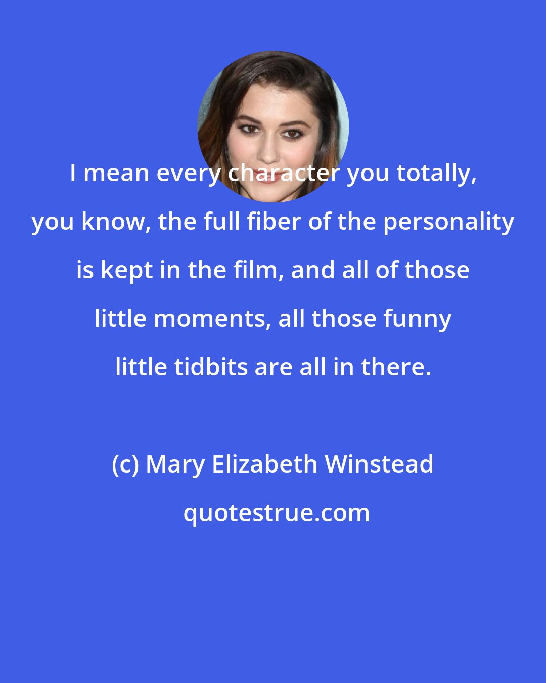 Mary Elizabeth Winstead: I mean every character you totally, you know, the full fiber of the personality is kept in the film, and all of those little moments, all those funny little tidbits are all in there.