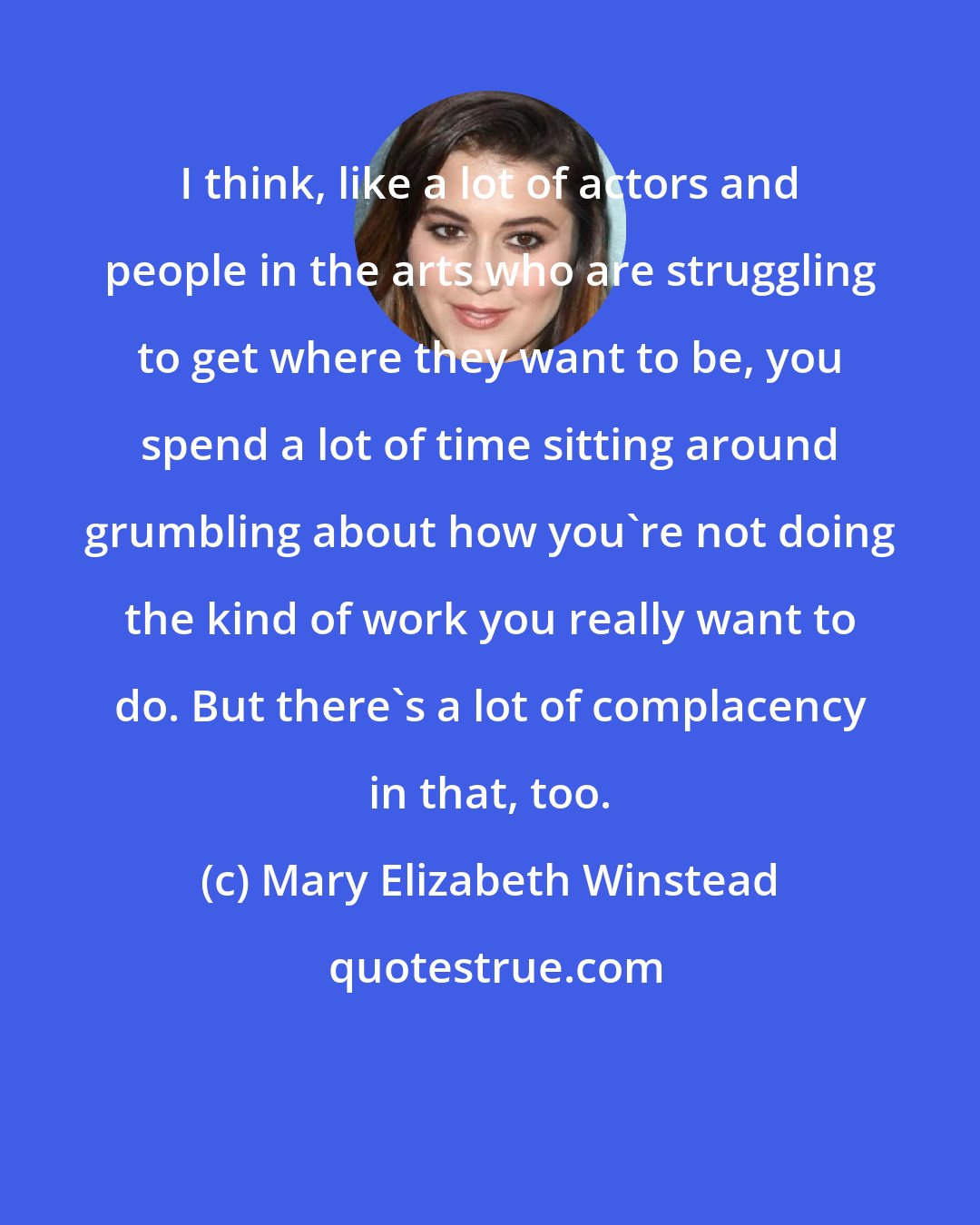 Mary Elizabeth Winstead: I think, like a lot of actors and people in the arts who are struggling to get where they want to be, you spend a lot of time sitting around grumbling about how you're not doing the kind of work you really want to do. But there's a lot of complacency in that, too.