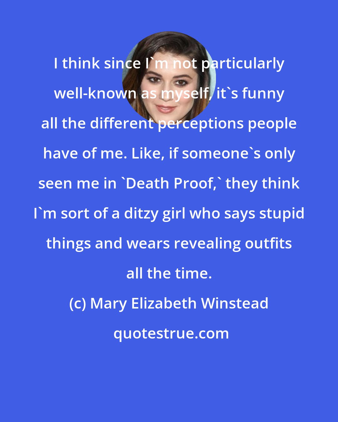 Mary Elizabeth Winstead: I think since I'm not particularly well-known as myself, it's funny all the different perceptions people have of me. Like, if someone's only seen me in 'Death Proof,' they think I'm sort of a ditzy girl who says stupid things and wears revealing outfits all the time.