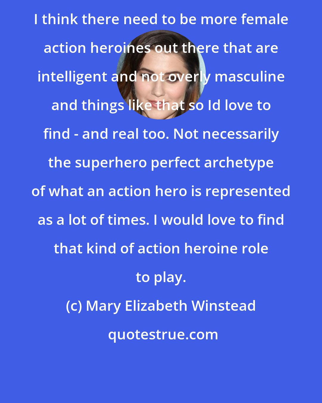 Mary Elizabeth Winstead: I think there need to be more female action heroines out there that are intelligent and not overly masculine and things like that so Id love to find - and real too. Not necessarily the superhero perfect archetype of what an action hero is represented as a lot of times. I would love to find that kind of action heroine role to play.