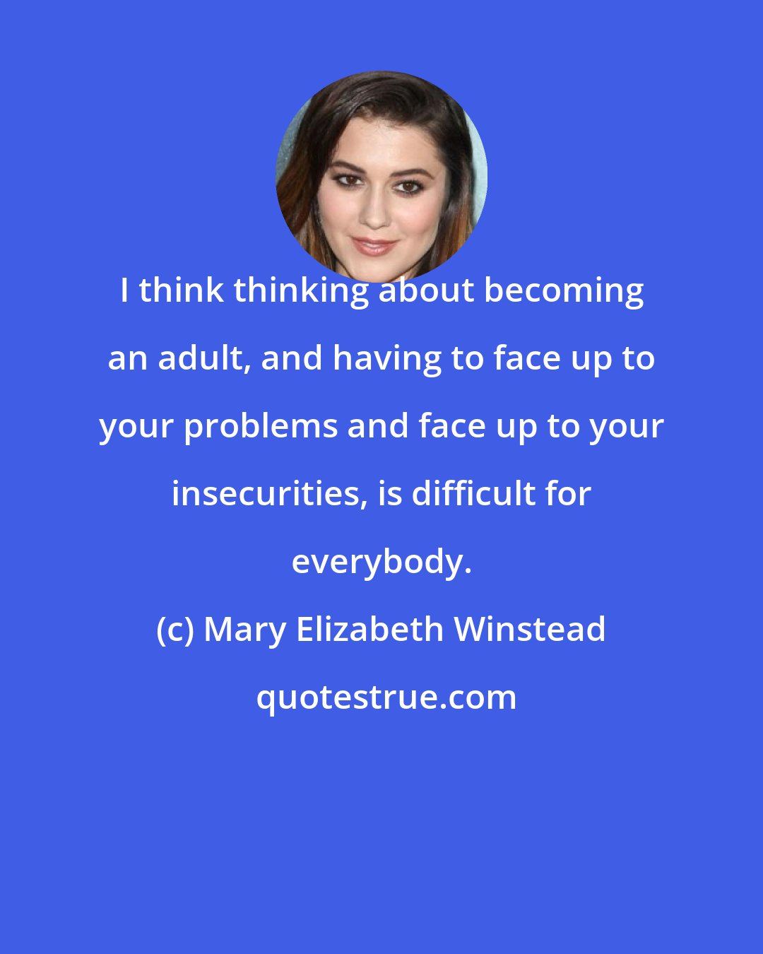 Mary Elizabeth Winstead: I think thinking about becoming an adult, and having to face up to your problems and face up to your insecurities, is difficult for everybody.