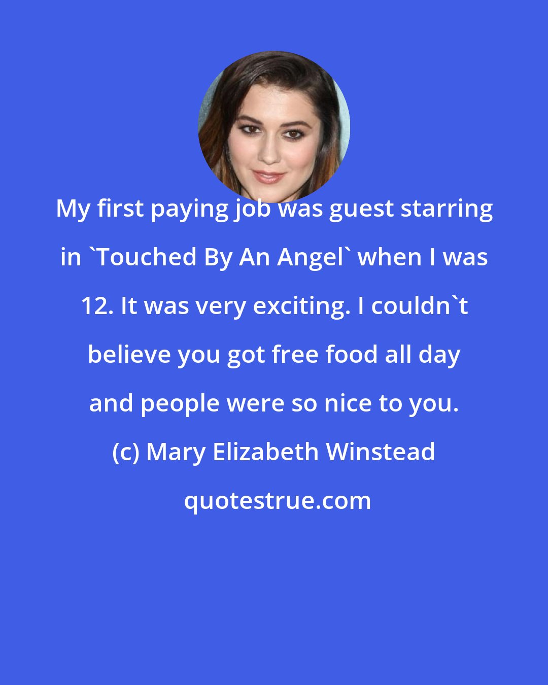 Mary Elizabeth Winstead: My first paying job was guest starring in 'Touched By An Angel' when I was 12. It was very exciting. I couldn't believe you got free food all day and people were so nice to you.