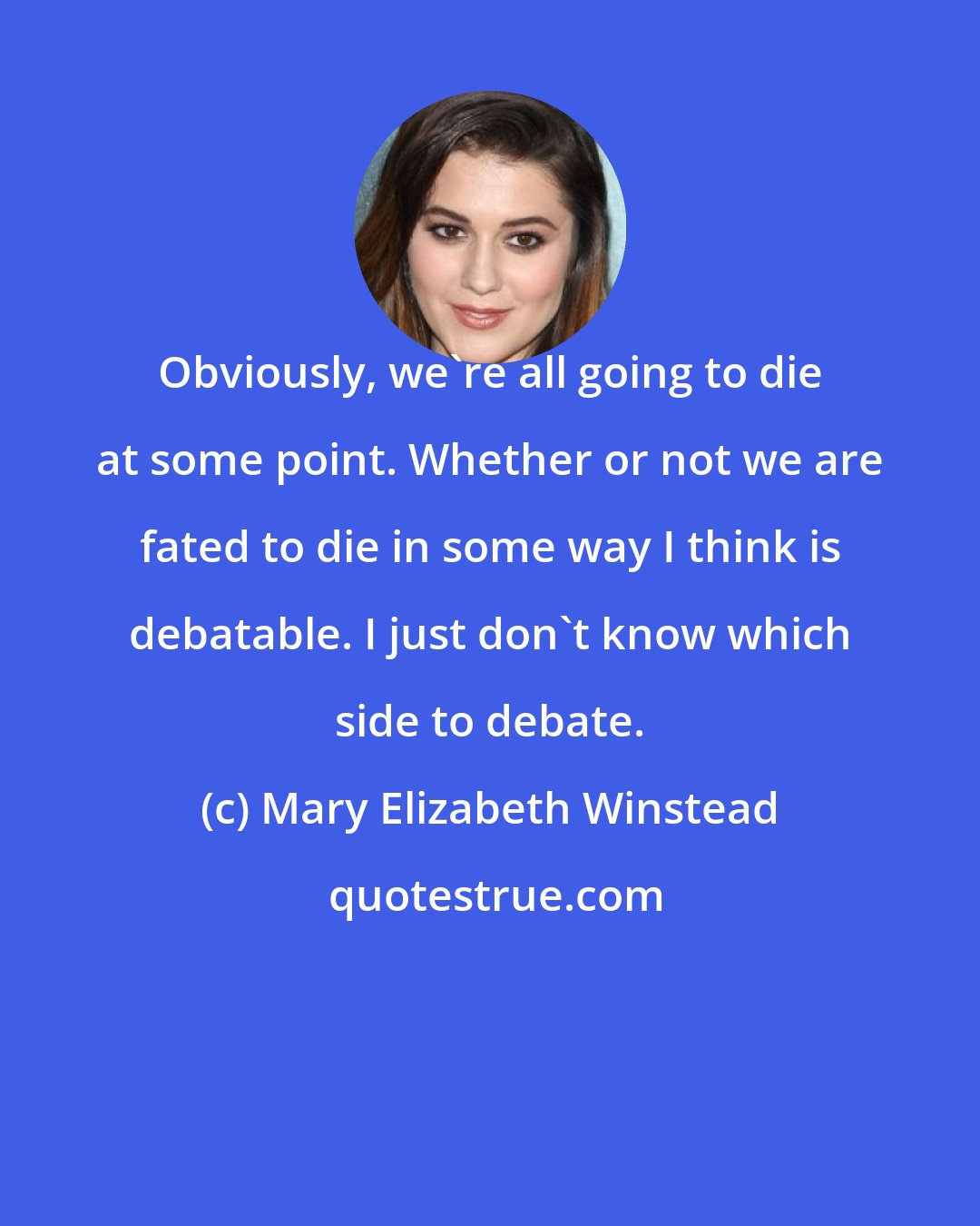 Mary Elizabeth Winstead: Obviously, we're all going to die at some point. Whether or not we are fated to die in some way I think is debatable. I just don't know which side to debate.