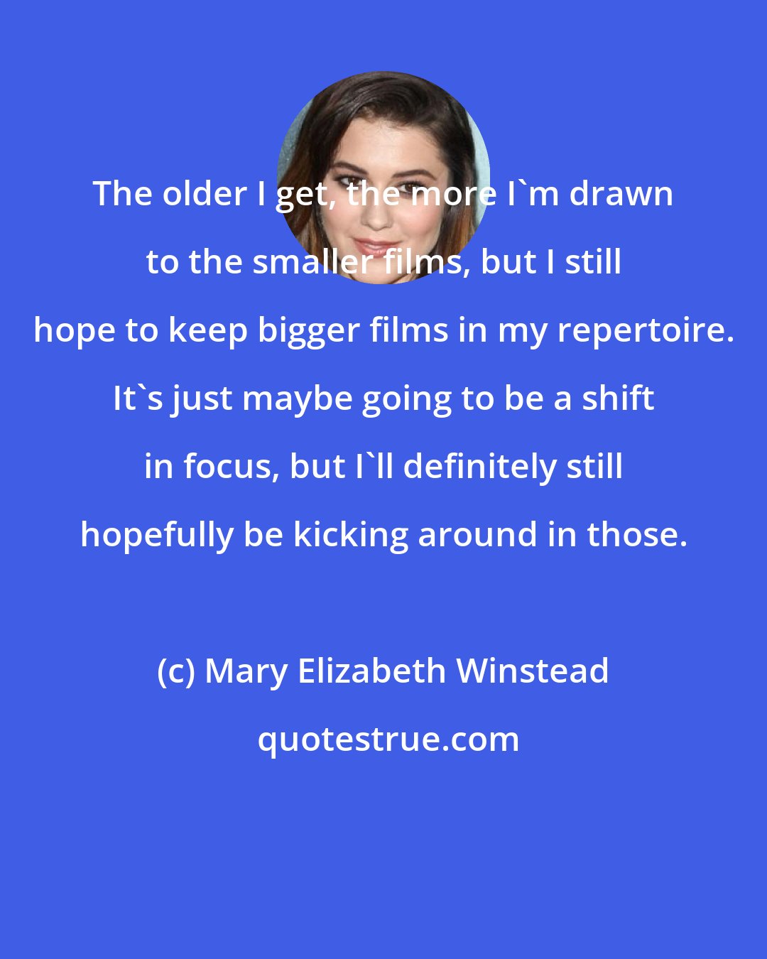 Mary Elizabeth Winstead: The older I get, the more I'm drawn to the smaller films, but I still hope to keep bigger films in my repertoire. It's just maybe going to be a shift in focus, but I'll definitely still hopefully be kicking around in those.