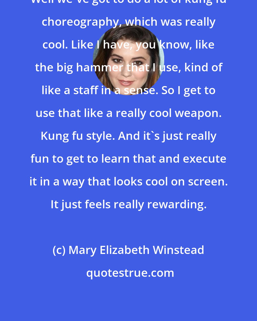 Mary Elizabeth Winstead: Well we've got to do a lot of kung fu choreography, which was really cool. Like I have, you know, like the big hammer that I use, kind of like a staff in a sense. So I get to use that like a really cool weapon. Kung fu style. And it's just really fun to get to learn that and execute it in a way that looks cool on screen. It just feels really rewarding.