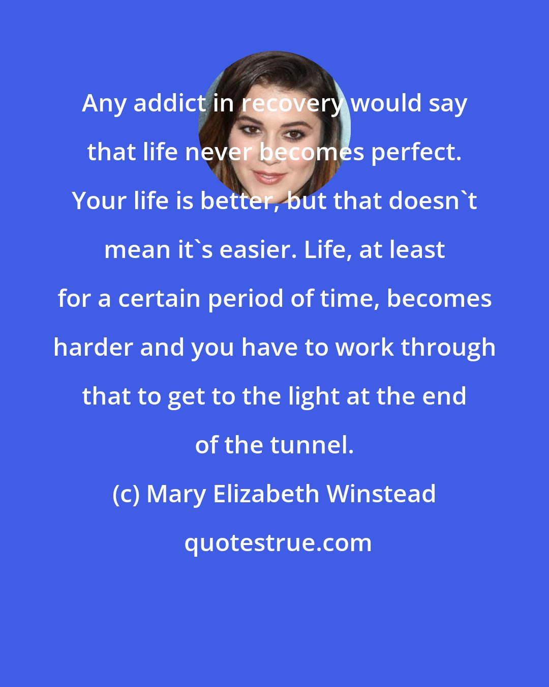 Mary Elizabeth Winstead: Any addict in recovery would say that life never becomes perfect. Your life is better, but that doesn't mean it's easier. Life, at least for a certain period of time, becomes harder and you have to work through that to get to the light at the end of the tunnel.