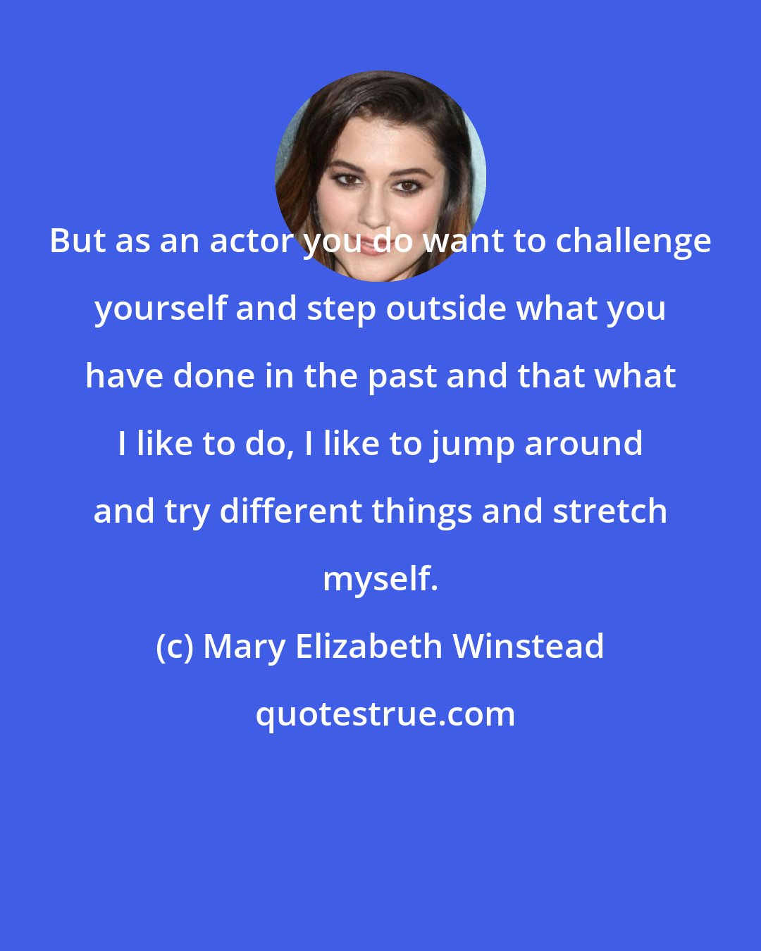 Mary Elizabeth Winstead: But as an actor you do want to challenge yourself and step outside what you have done in the past and that what I like to do, I like to jump around and try different things and stretch myself.