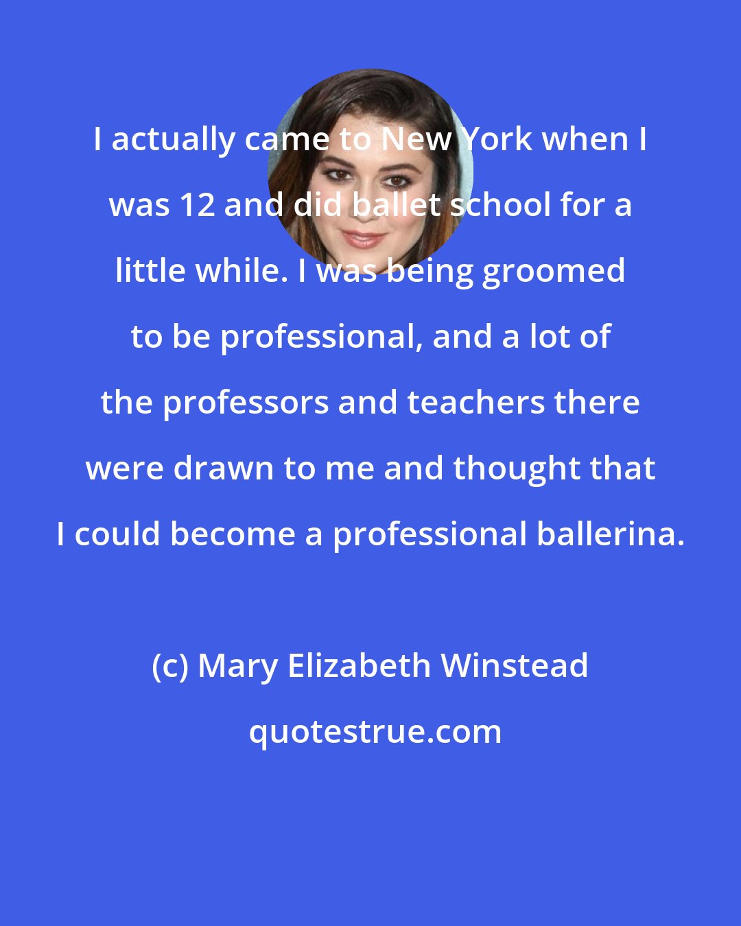 Mary Elizabeth Winstead: I actually came to New York when I was 12 and did ballet school for a little while. I was being groomed to be professional, and a lot of the professors and teachers there were drawn to me and thought that I could become a professional ballerina.