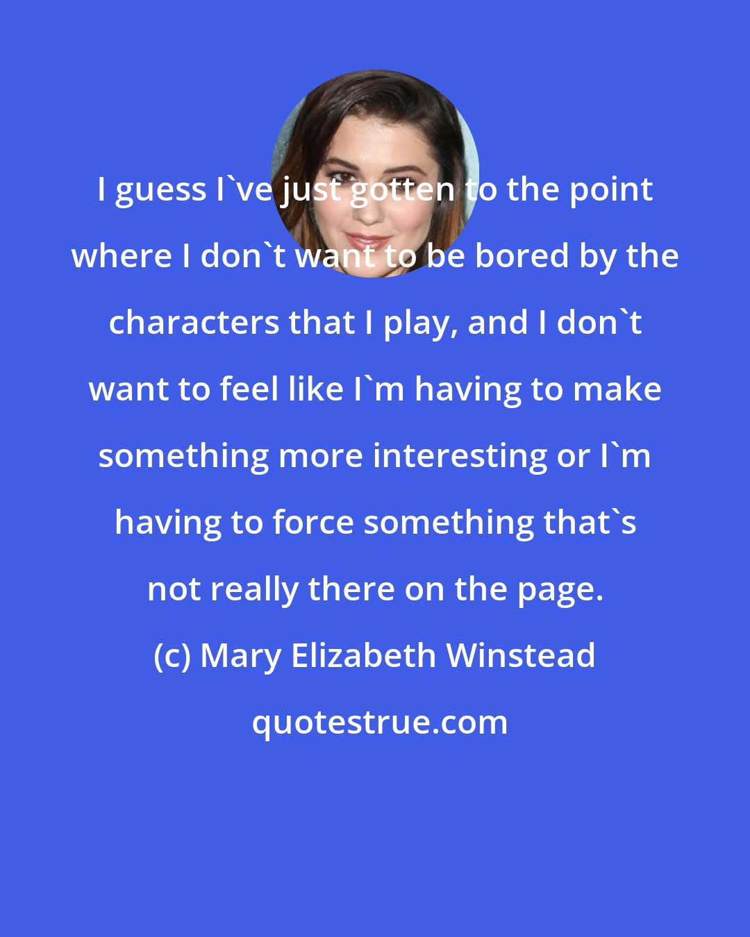 Mary Elizabeth Winstead: I guess I've just gotten to the point where I don't want to be bored by the characters that I play, and I don't want to feel like I'm having to make something more interesting or I'm having to force something that's not really there on the page.