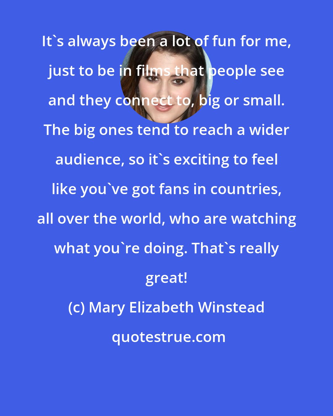 Mary Elizabeth Winstead: It's always been a lot of fun for me, just to be in films that people see and they connect to, big or small. The big ones tend to reach a wider audience, so it's exciting to feel like you've got fans in countries, all over the world, who are watching what you're doing. That's really great!