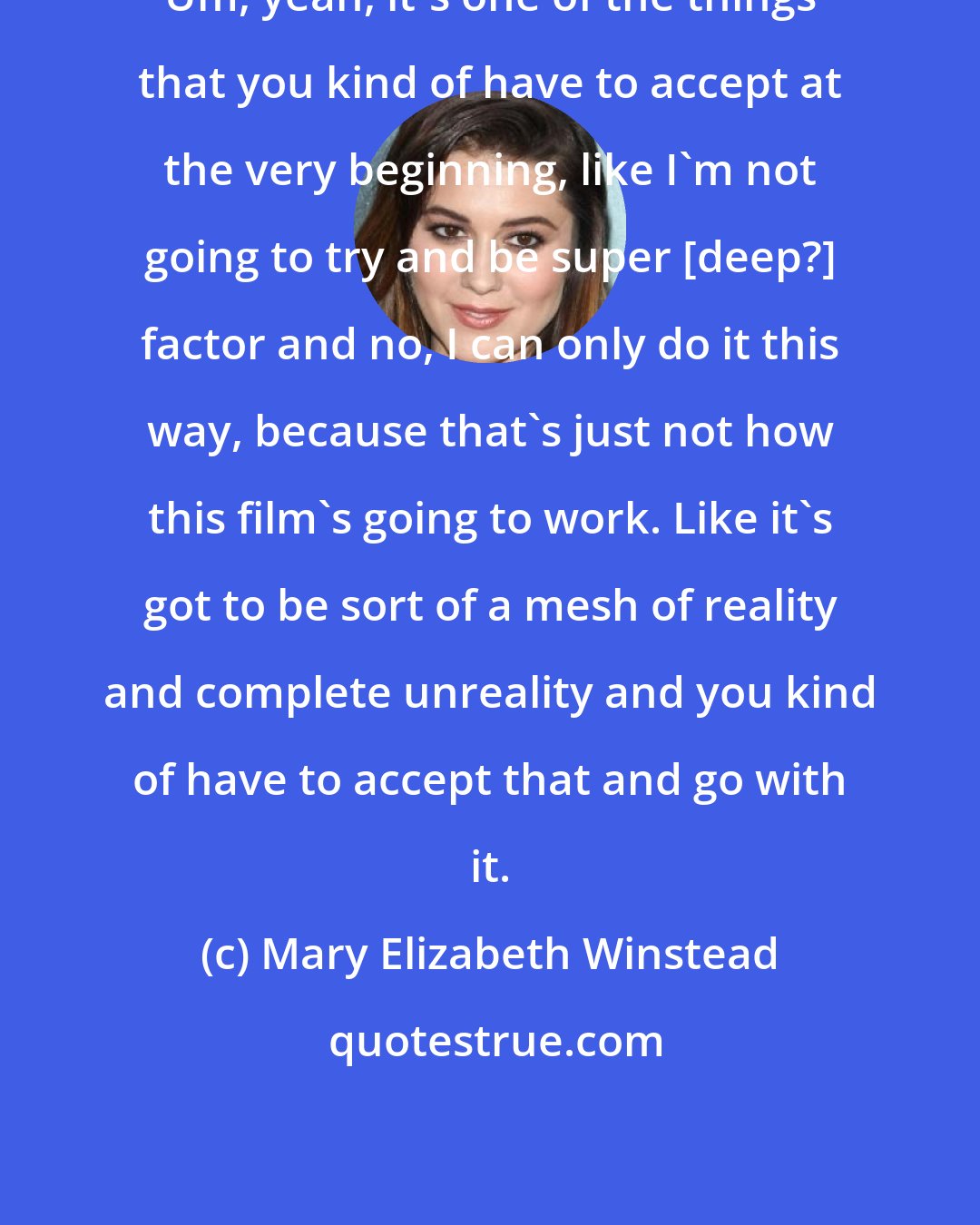 Mary Elizabeth Winstead: Um, yeah, it's one of the things that you kind of have to accept at the very beginning, like I'm not going to try and be super [deep?] factor and no, I can only do it this way, because that's just not how this film's going to work. Like it's got to be sort of a mesh of reality and complete unreality and you kind of have to accept that and go with it.