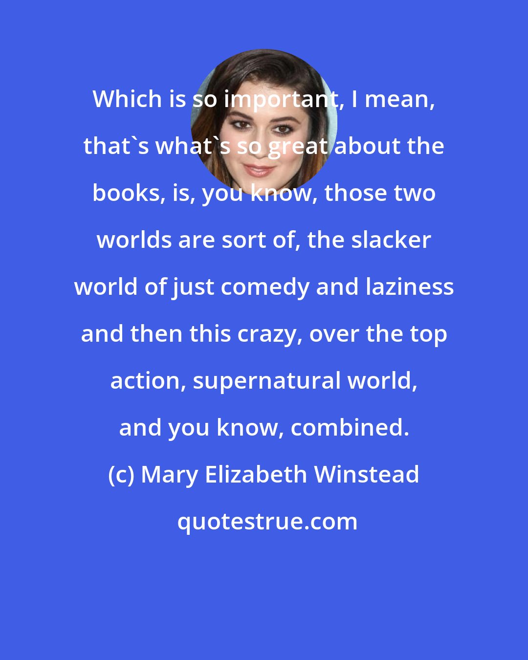 Mary Elizabeth Winstead: Which is so important, I mean, that's what's so great about the books, is, you know, those two worlds are sort of, the slacker world of just comedy and laziness and then this crazy, over the top action, supernatural world, and you know, combined.