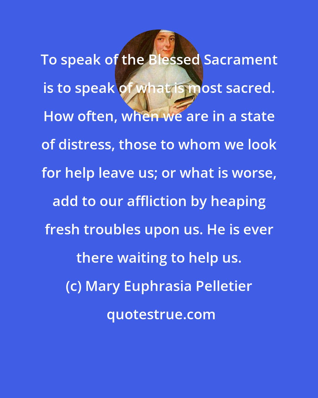 Mary Euphrasia Pelletier: To speak of the Blessed Sacrament is to speak of what is most sacred. How often, when we are in a state of distress, those to whom we look for help leave us; or what is worse, add to our affliction by heaping fresh troubles upon us. He is ever there waiting to help us.