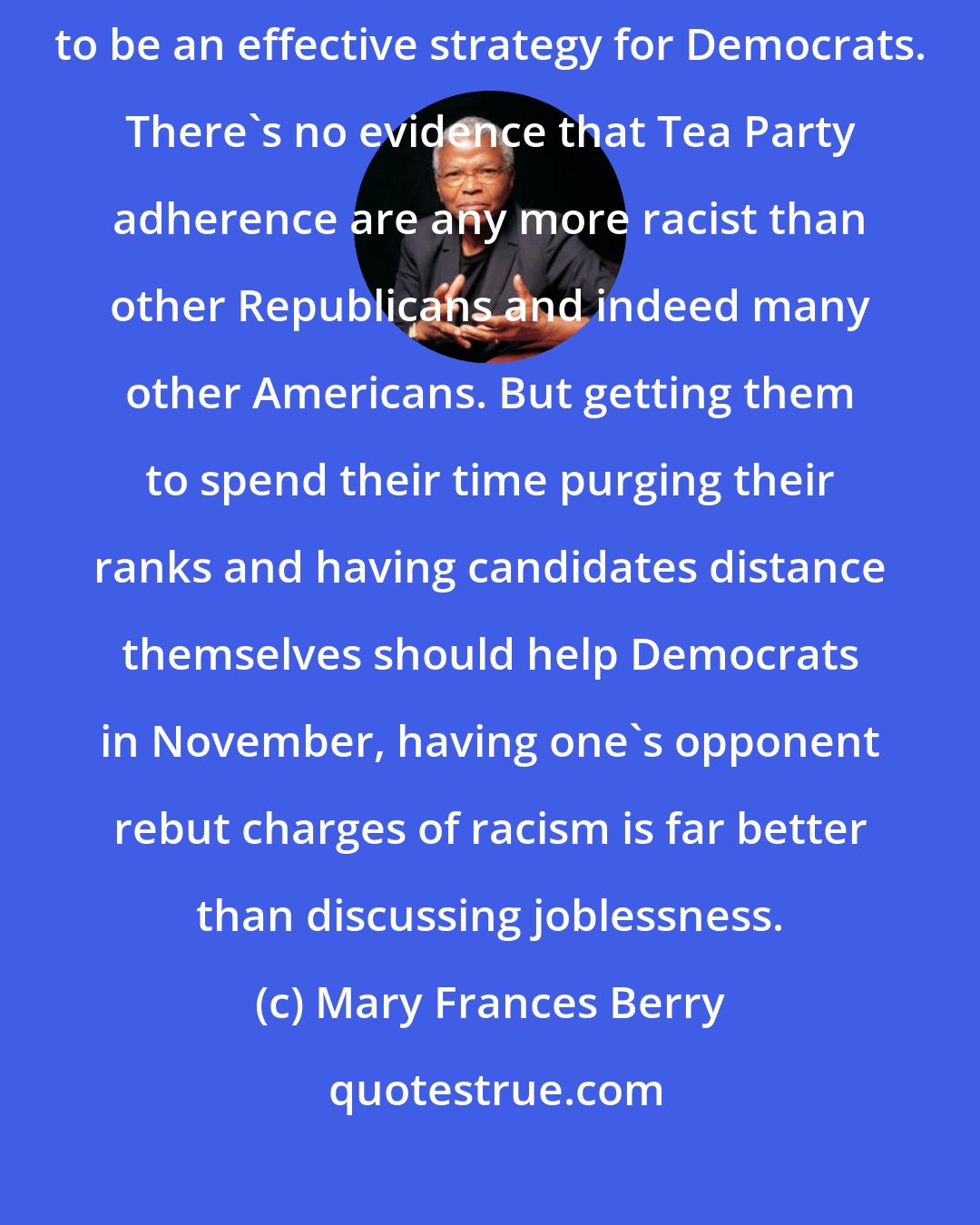 Mary Frances Berry: Tainting the Tea Party movement with the charge of racism is proving to be an effective strategy for Democrats. There's no evidence that Tea Party adherence are any more racist than other Republicans and indeed many other Americans. But getting them to spend their time purging their ranks and having candidates distance themselves should help Democrats in November, having one's opponent rebut charges of racism is far better than discussing joblessness.