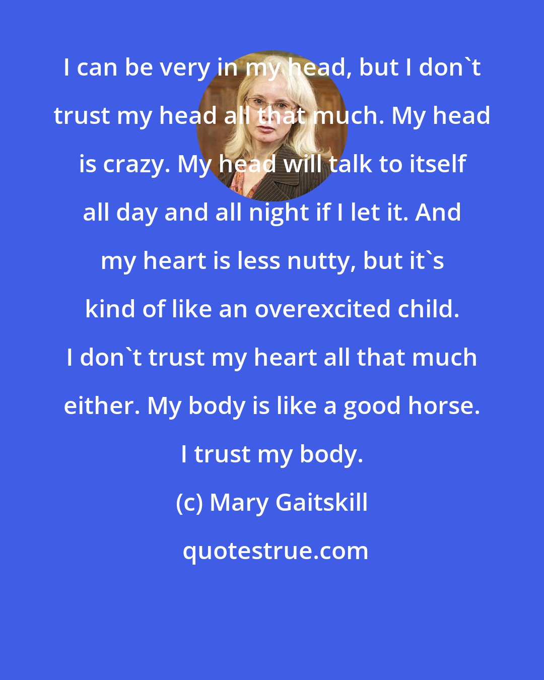 Mary Gaitskill: I can be very in my head, but I don't trust my head all that much. My head is crazy. My head will talk to itself all day and all night if I let it. And my heart is less nutty, but it's kind of like an overexcited child. I don't trust my heart all that much either. My body is like a good horse. I trust my body.