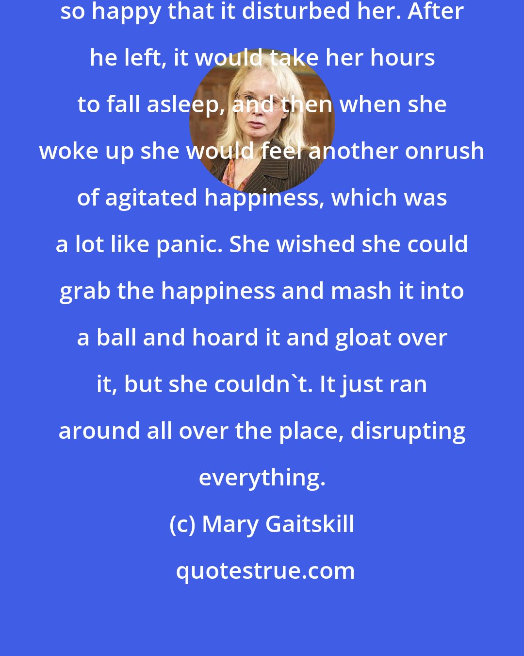 Mary Gaitskill: When he held her that way, she felt so happy that it disturbed her. After he left, it would take her hours to fall asleep, and then when she woke up she would feel another onrush of agitated happiness, which was a lot like panic. She wished she could grab the happiness and mash it into a ball and hoard it and gloat over it, but she couldn't. It just ran around all over the place, disrupting everything.