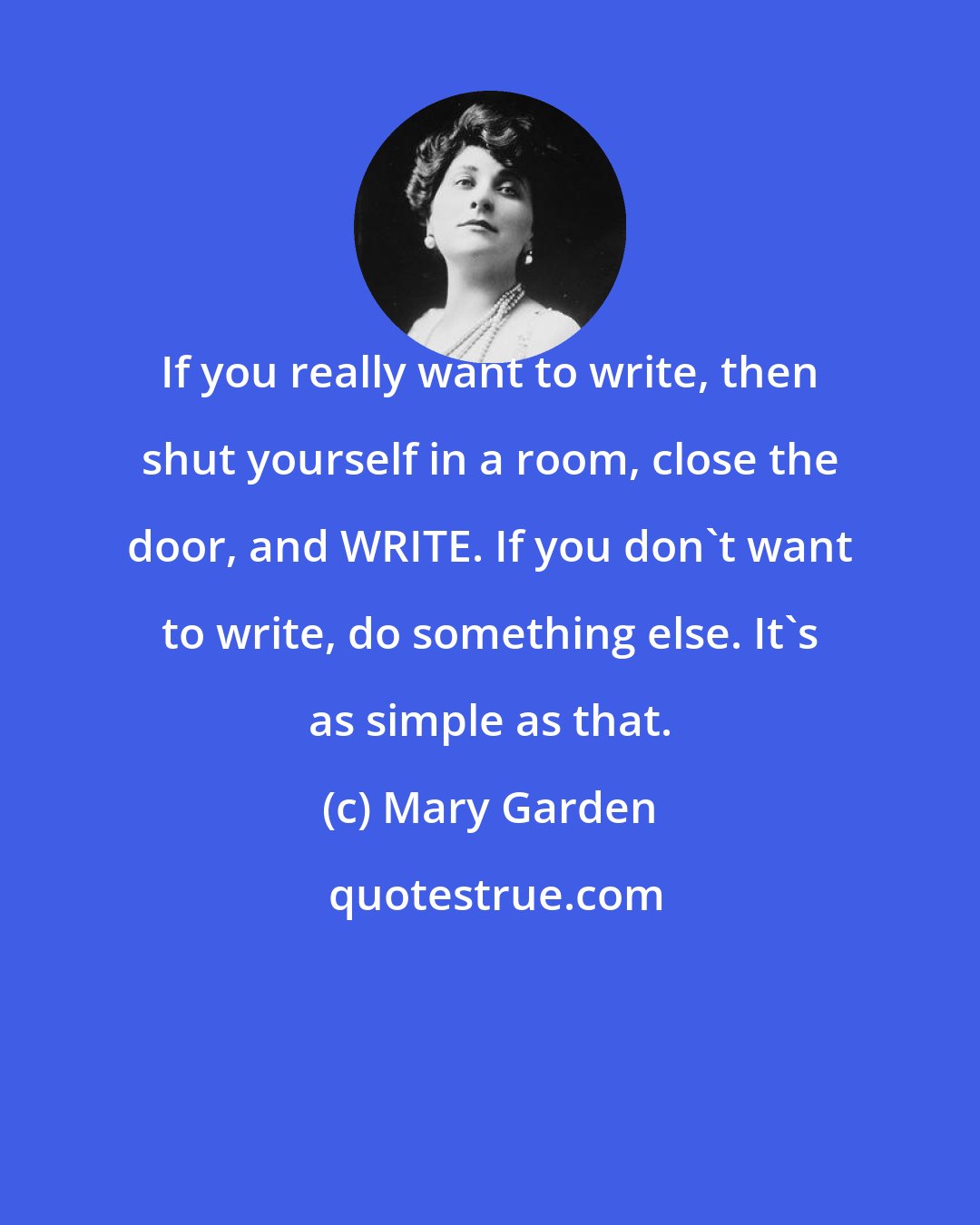 Mary Garden: If you really want to write, then shut yourself in a room, close the door, and WRITE. If you don't want to write, do something else. It's as simple as that.