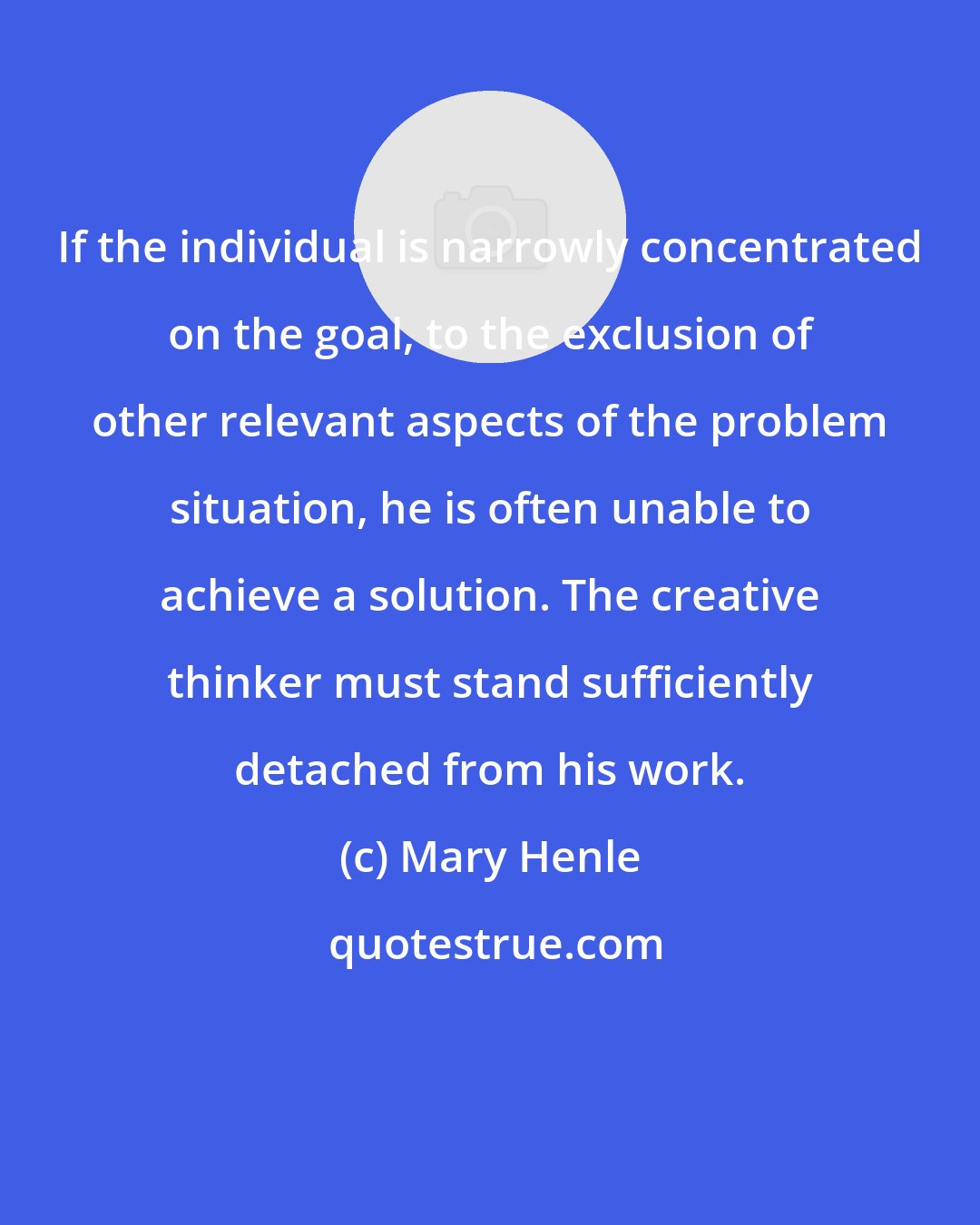 Mary Henle: If the individual is narrowly concentrated on the goal, to the exclusion of other relevant aspects of the problem situation, he is often unable to achieve a solution. The creative thinker must stand sufficiently detached from his work.