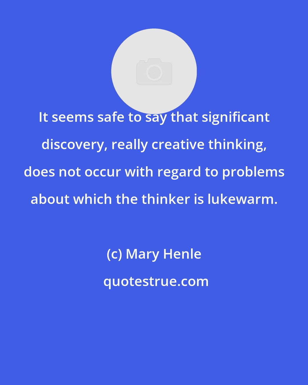 Mary Henle: It seems safe to say that significant discovery, really creative thinking, does not occur with regard to problems about which the thinker is lukewarm.