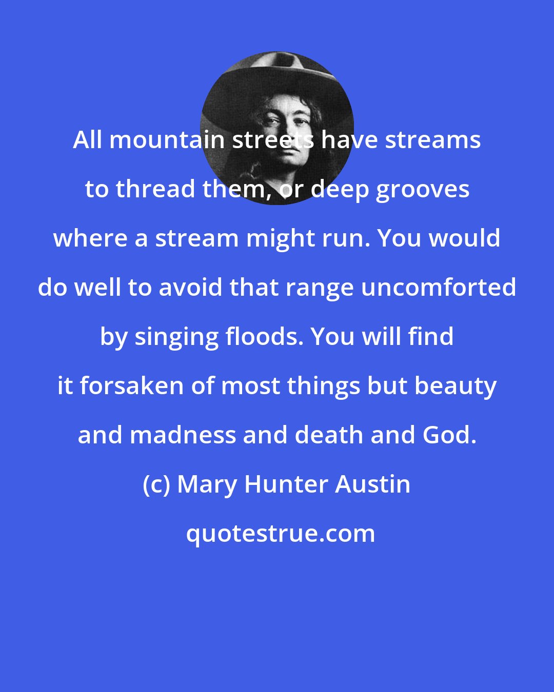 Mary Hunter Austin: All mountain streets have streams to thread them, or deep grooves where a stream might run. You would do well to avoid that range uncomforted by singing floods. You will find it forsaken of most things but beauty and madness and death and God.