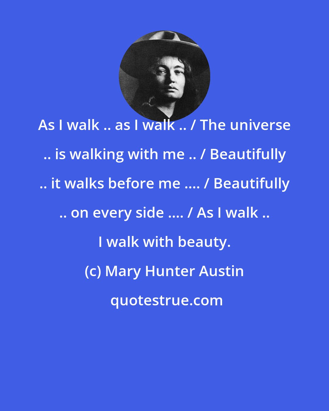 Mary Hunter Austin: As I walk .. as I walk .. / The universe .. is walking with me .. / Beautifully .. it walks before me .... / Beautifully .. on every side .... / As I walk .. I walk with beauty.