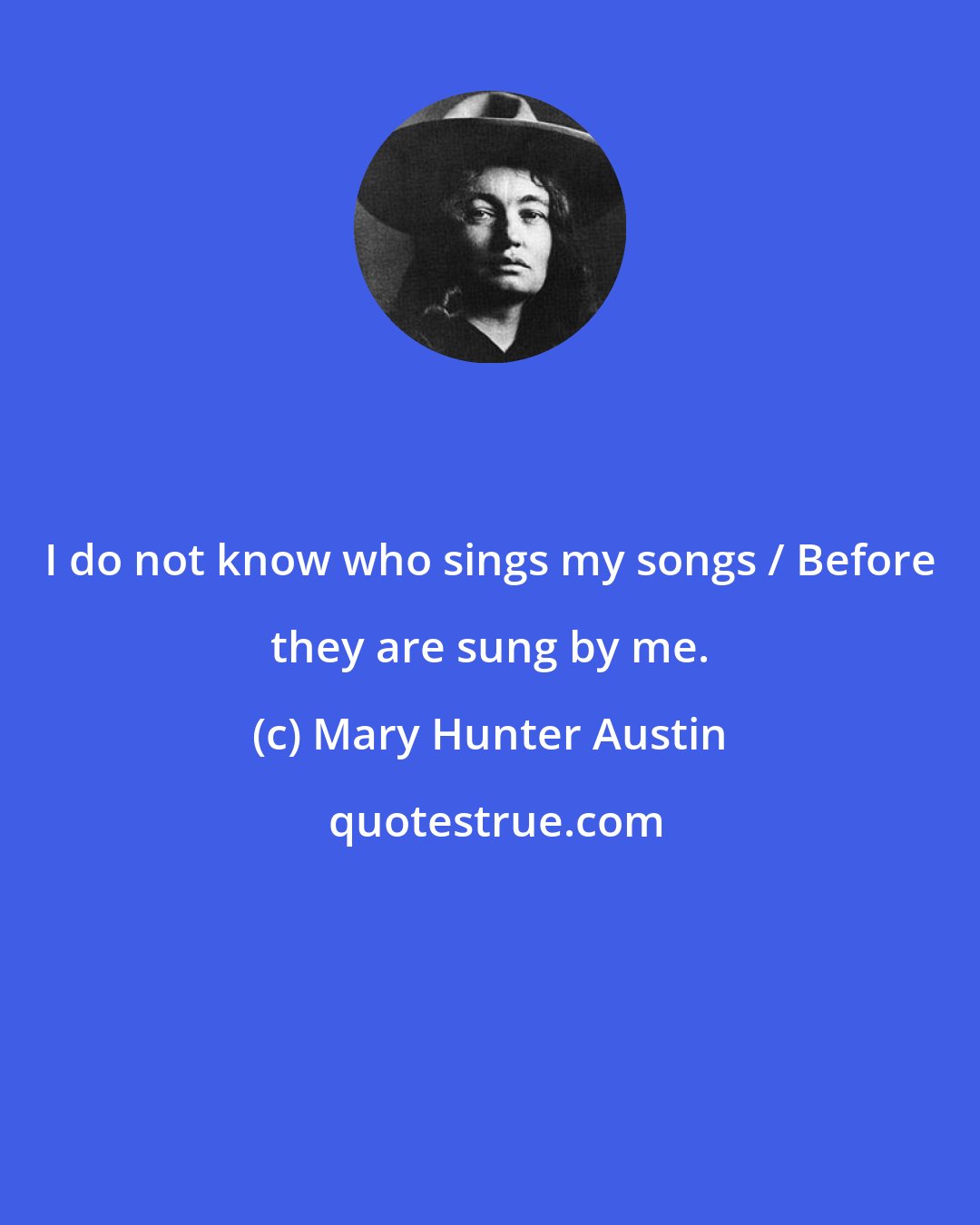 Mary Hunter Austin: I do not know who sings my songs / Before they are sung by me.