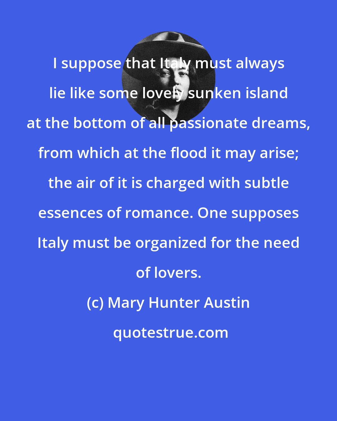 Mary Hunter Austin: I suppose that Italy must always lie like some lovely sunken island at the bottom of all passionate dreams, from which at the flood it may arise; the air of it is charged with subtle essences of romance. One supposes Italy must be organized for the need of lovers.