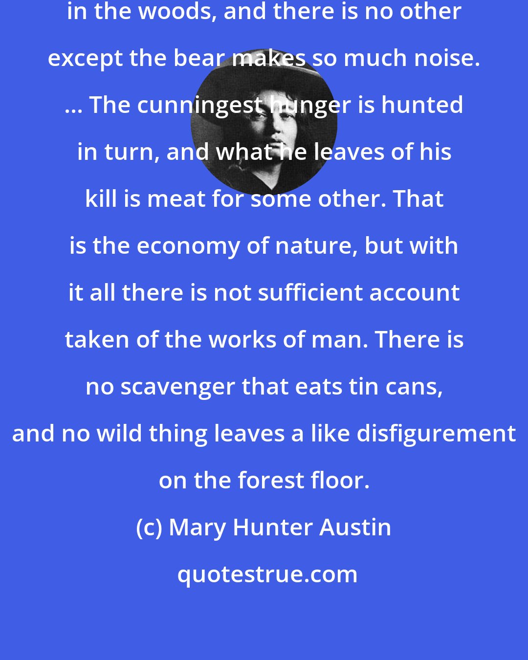 Mary Hunter Austin: Man is a great blunderer going about in the woods, and there is no other except the bear makes so much noise. ... The cunningest hunger is hunted in turn, and what he leaves of his kill is meat for some other. That is the economy of nature, but with it all there is not sufficient account taken of the works of man. There is no scavenger that eats tin cans, and no wild thing leaves a like disfigurement on the forest floor.